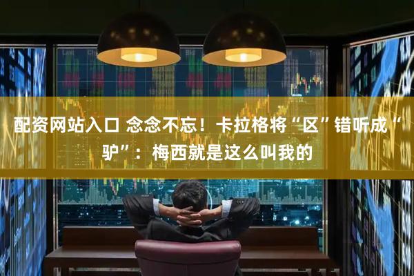 配资网站入口 念念不忘！卡拉格将“区”错听成“驴”：梅西就是这么叫我的